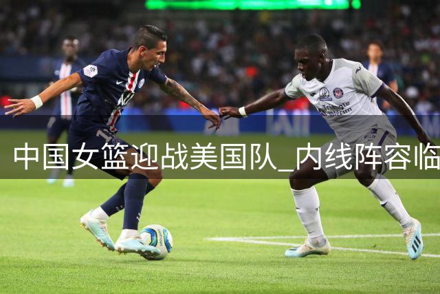 中国女篮迎战美国队 内线阵容临阵调整引关注