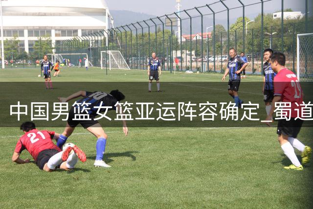 中国男篮女篮亚运阵容确定 蜀道远达三将入选