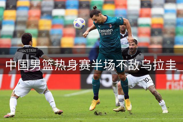 中国男篮热身赛半场不敌乌拉圭 赵嘉义独得12分
