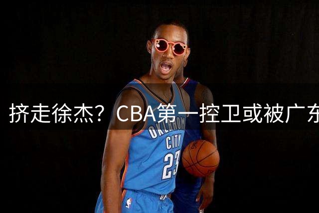 挤走徐杰？CBA第一控卫或被广东队看中，这可是争冠的底牌！