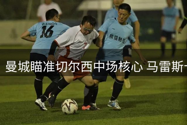 曼城瞄准切尔西中场核心 马雷斯卡欲与心腹爱将再续前缘