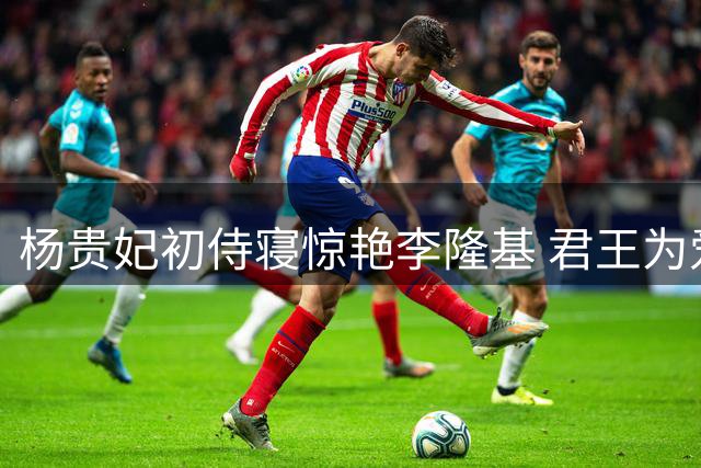 杨贵妃初侍寝惊艳李隆基 君王为爱弃朝政
