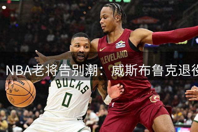 NBA老将告别潮：威斯布鲁克退役引发连锁反应